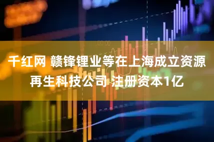 千红网 赣锋锂业等在上海成立资源再生科技公司 注册资本1亿