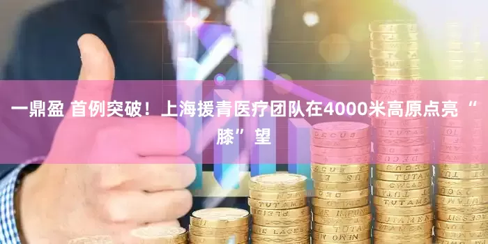 一鼎盈 首例突破！上海援青医疗团队在4000米高原点亮 “膝” 望