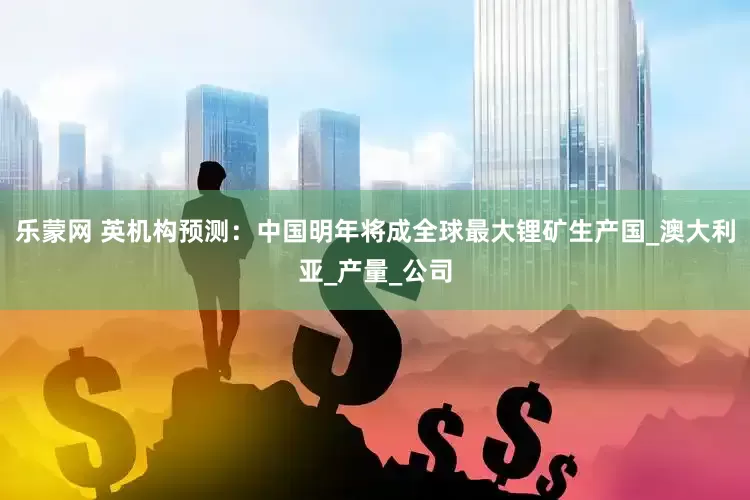 乐蒙网 英机构预测：中国明年将成全球最大锂矿生产国_澳大利亚_产量_公司