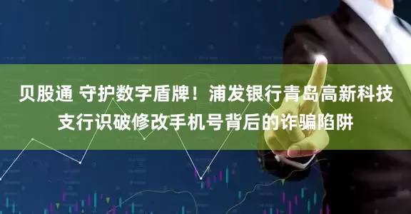 贝股通 守护数字盾牌！浦发银行青岛高新科技支行识破修改手机号背后的诈骗陷阱
