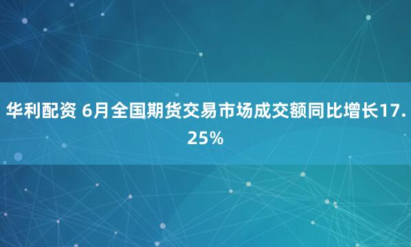 华利配资 6月全国期货交易市场成交额同比增长17.25%