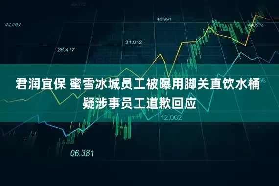 君润宜保 蜜雪冰城员工被曝用脚关直饮水桶 疑涉事员工道歉回应