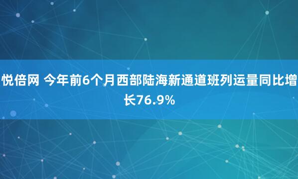 悦倍网 今年前6个月西部陆海新通道班列运量同比增长76.9%