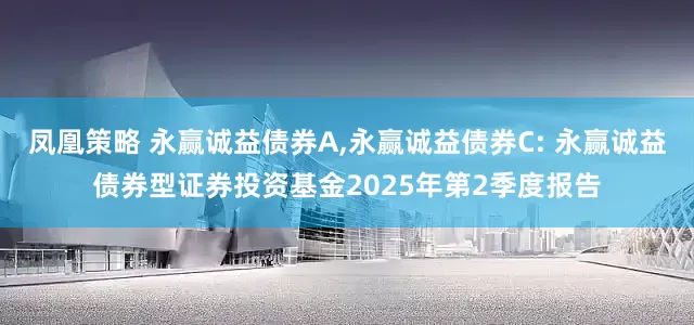 凤凰策略 永赢诚益债券A,永赢诚益债券C: 永赢诚益债券型证券投资基金2025年第2季度报告