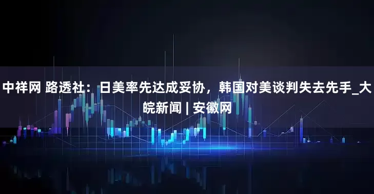 中祥网 路透社：日美率先达成妥协，韩国对美谈判失去先手_大皖新闻 | 安徽网