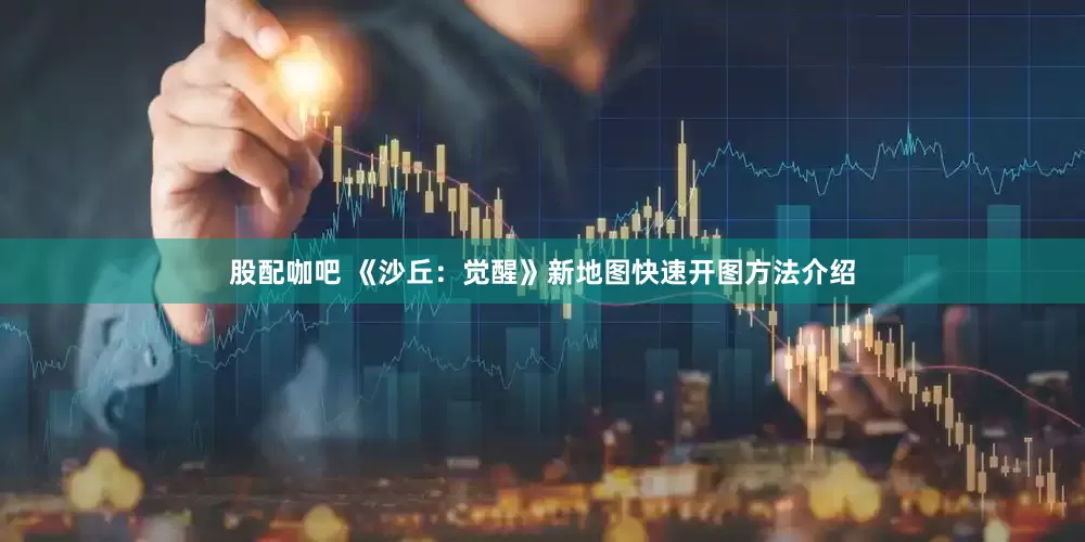 股配咖吧 《沙丘：觉醒》新地图快速开图方法介绍