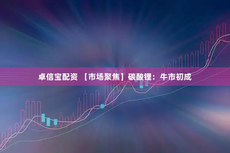 卓信宝配资 【市场聚焦】碳酸锂：牛市初成