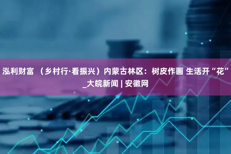 泓利财富 （乡村行·看振兴）内蒙古林区：树皮作画 生活开“花”_大皖新闻 | 安徽网