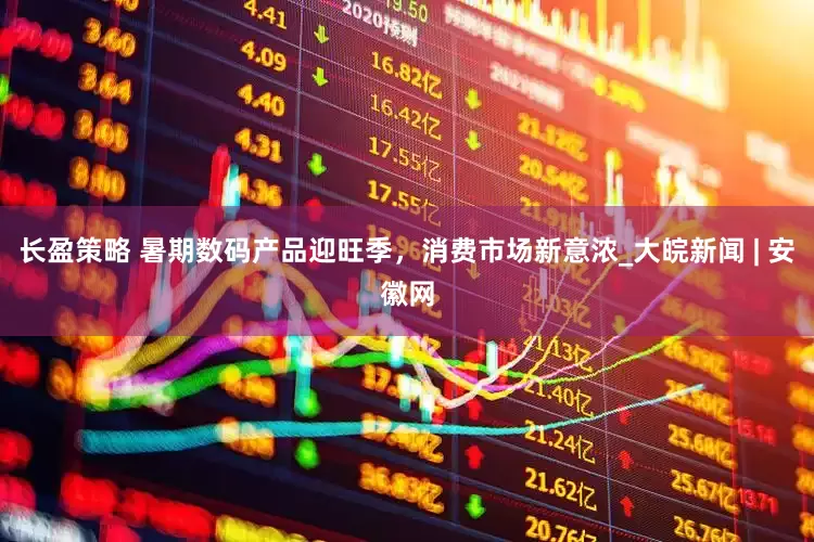 长盈策略 暑期数码产品迎旺季，消费市场新意浓_大皖新闻 | 安徽网