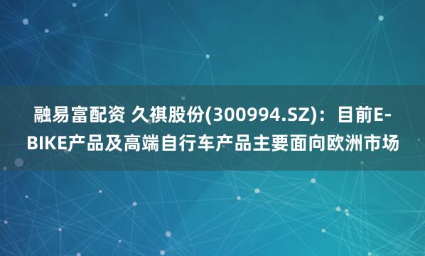 融易富配资 久祺股份(300994.SZ)：目前E-BIKE产品及高端自行车产品主要面向欧洲市场