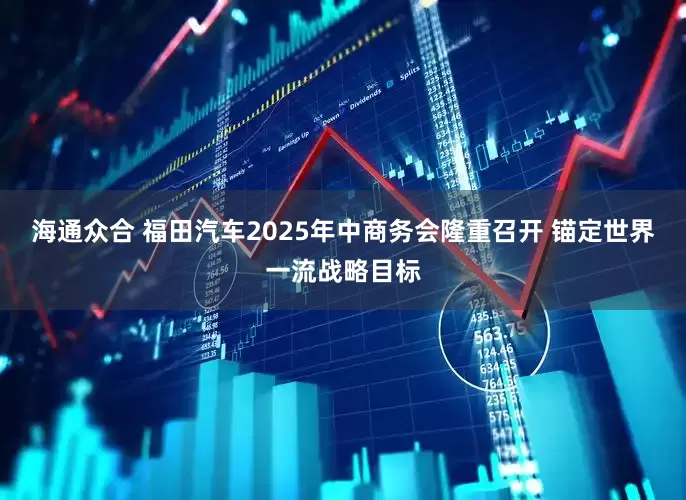 海通众合 福田汽车2025年中商务会隆重召开 锚定世界一流战略目标