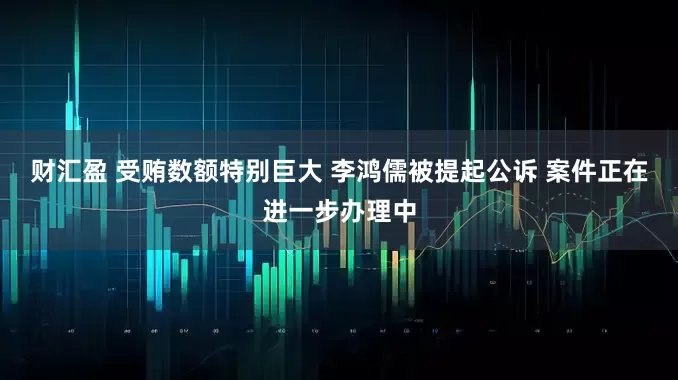 财汇盈 受贿数额特别巨大 李鸿儒被提起公诉 案件正在进一步办理中