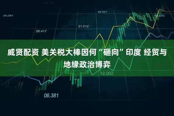 威贤配资 美关税大棒因何“砸向”印度 经贸与地缘政治博弈