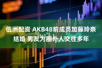 伍洲配资 AKB48前成员加藤玲奈结婚 男友为圈外人交往多年