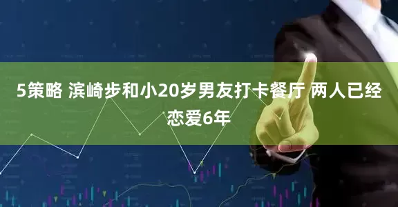 5策略 滨崎步和小20岁男友打卡餐厅 两人已经恋爱6年