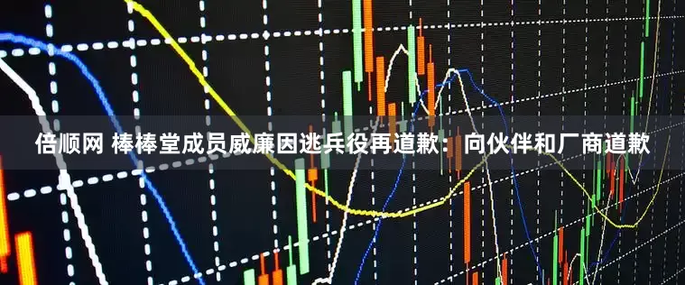 倍顺网 棒棒堂成员威廉因逃兵役再道歉：向伙伴和厂商道歉