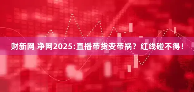 财新网 净网2025:直播带货变带祸？红线碰不得！