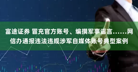 富途证券 冒充官方账号、编撰军事谣言……网信办通报违法违规涉军自媒体账号典型案例
