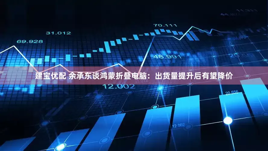 建宝优配 余承东谈鸿蒙折叠电脑：出货量提升后有望降价