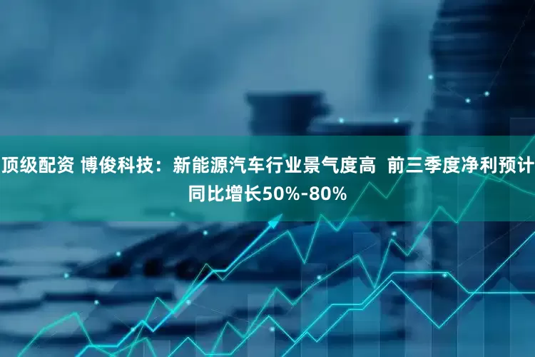 顶级配资 博俊科技：新能源汽车行业景气度高  前三季度净利预计同比增长50%-80%