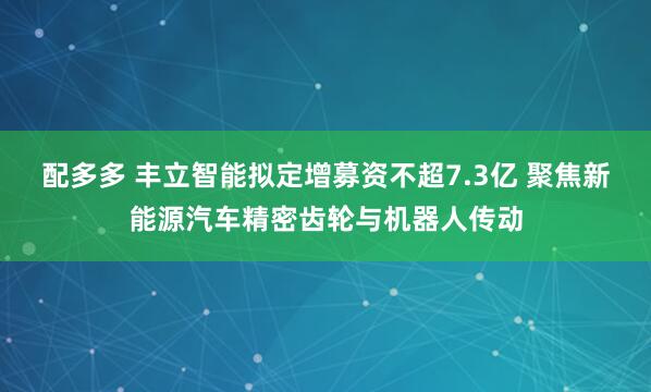 配多多 丰立智能拟定增募资不超7.3亿 聚焦新能源汽车精密齿轮与机器人传动