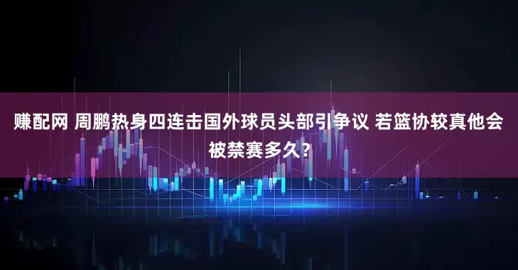赚配网 周鹏热身四连击国外球员头部引争议 若篮协较真他会被禁赛多久？