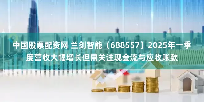 中国股票配资网 兰剑智能（688557）2025年一季度营收大幅增长但需关注现金流与应收账款