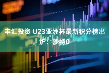 丰汇投资 U23亚洲杯最新积分榜出炉：沙特0