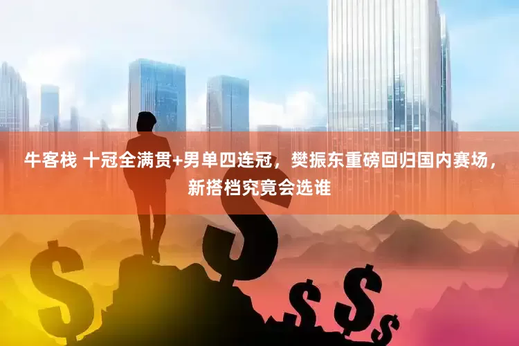 牛客栈 十冠全满贯+男单四连冠,樊振东重磅回归国内赛场,新搭档究竟会选谁