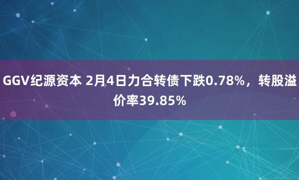 GGV纪源资本 2月4日力合转债下跌0.78%，转股溢价率39.85%